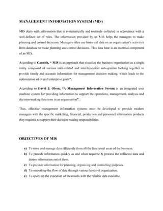 MANAGEMENT INFORMATION SYSTEM (MIS)

MIS deals with information that is systematically and routinely collected in accordance with a
well-defined set of rules. The information provided by an MIS helps the managers to make
planning and control decisions. Managers often use historical data on an organization’s activities
from database to make planning and control decisions. This data base is an essential component
of an MIS.

According to Cannith, “ MIS is an approach that visualize the business organisation as a single
entity composed of various inter-related and interdependent sub-systems looking together to
provide timely and accurate information for management decision making, which leads to the
optimization of overall enterprise goals”.

According to David J. Olson, “A Management Information System is an integrated user
machine system for providing information to support the operations, management, analysis and
decision-making functions in an organisation”.

Thus, effective management information systems must be developed to provide modern
managers with the specific marketing, financial, production and personnel information products
they required to support their decision making responsibilities.




OBJECTIVES OF MIS

   a) To store and manage data efficiently from all the functional areas of the business.
   b) To provide information quickly as and when required & process the collected data and
       derive information out of them.
   c) To provide information for planning, organizing and controlling purposes.
   d) To smooth up the flow of data through various levels of organization.
   e) To speed up the execution of the results with the reliable data available.
 