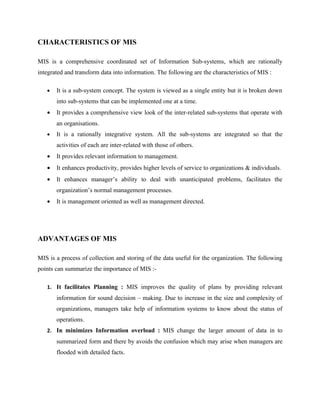 CHARACTERISTICS OF MIS

MIS is a comprehensive coordinated set of Information Sub-systems, which are rationally
integrated and transform data into information. The following are the characteristics of MIS :

   •   It is a sub-system concept. The system is viewed as a single entity but it is broken down
       into sub-systems that can be implemented one at a time.
   •   It provides a comprehensive view look of the inter-related sub-systems that operate with
       an organisations.
   •   It is a rationally integrative system. All the sub-systems are integrated so that the
       activities of each are inter-related with those of others.
   •   It provides relevant information to management.
   •   It enhances productivity, provides higher levels of service to organizations & individuals.
   •   It enhances manager’s ability to deal with unanticipated problems, facilitates the
       organization’s normal management processes.
   •   It is management oriented as well as management directed.




ADVANTAGES OF MIS

MIS is a process of collection and storing of the data useful for the organization. The following
points can summarize the importance of MIS :-

   1. It facilitates Planning : MIS improves the quality of plans by providing relevant
       information for sound decision – making. Due to increase in the size and complexity of
       organizations, managers take help of information systems to know about the status of
       operations.
   2. In minimizes Information overload : MIS change the larger amount of data in to
       summarized form and there by avoids the confusion which may arise when managers are
       flooded with detailed facts.
 