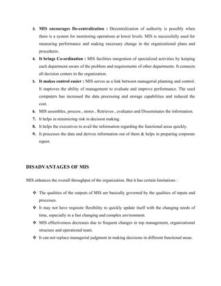 3. MIS encourages De-centralization : Decentralization of authority is possibly when
       there is a system for monitoring operations at lower levels. MIS is successfully used for
       measuring performance and making necessary change in the organizational plans and
       procedures.
   4. It brings Co-ordination : MIS facilities integration of specialized activities by keeping
       each department aware of the problem and requirements of other departments. It connects
       all decision centers in the organization.
   5. It makes control easier : MIS serves as a link between managerial planning and control.
       It improves the ability of management to evaluate and improve performance. The used
       computers has increased the data processing and storage capabilities and reduced the
       cost.
   6. MIS assembles, process , stores , Retrieves , evaluates and Disseminates the information.
   7. It helps in minimizing risk in decision making.
   8. It helps the executives to avail the information regarding the functional areas quickly.
   9. It processes the data and derives information out of them & helps in preparing corporate
       report.




DISADVANTAGES OF MIS

MIS enhances the overall throughput of the organization. But it has certain limitations :

    The qualities of the outputs of MIS are basically governed by the qualities of inputs and
       processes.
    It may not have requisite flexibility to quickly update itself with the changing needs of
       time, especially in a fast changing and complex environment.
    MIS effectiveness decreases due to frequent changes in top management, organizational
       structure and operational team.
    It can not replace managerial judgment in making decisions in different functional areas.
 