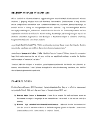 DECISION SUPPORT SYSTEMS (DSS)

DSS is identified as a system intended to support managerial decision makers in semi-structured decision
situations. A properly designed DSS is an interactive software-based system intended to help decision
makers compile useful information from a combination of raw data, documents, personal knowledge, or
business models to identify and solve problems and make decisions. They assist management decision
making by combining data, sophisticated analytical models and tools, and user-friendly software into that
support semi-structured or unstructured decision making. For Example, advertising managers may use an
electronic spreadsheet program to do what-if analysis as they test the impact of alternative advertising
budgets on the forecasted sales of new products.

According to Scott-Norton (1971), “DSS is an interacting computer-based system that helps the decision
maker in the use of data and models in the solution of unstructured problems”

According to Sprague & Carlson (1982), “Decision Support System (DSS) are interactive, computer-
based information systems that use decision models and specialized databases to assist the decision
making process of managerial end users.”


Therefore, DSS are designed to be ad-hoc, quick-response systems that are initiated and controlled by
business decision makers. A DSS provide managers with analytical modeling, simulation, data retrieval
and information presentation capabilities.




FEATURES OF DSS

Decision Support Systems (DSS) have many characteristics that allow them to be effective management
support tools. Not all DSSs work the sane. Some of characteristics of DSS are :


    1) Provide Rapid Access to Information : Some DSSs provide fast and continuous access to
        information. Example – the gauges on the dashboard of a car are used to see how the vehicle is
        running.
    2) Handles Large Amount of Data from Different Sources : DSS allow decision makers to access
        data that resides in different databases on different computer systems or networks. Other sources
        of data can be accessed via the Internet or corporate Intranet.
 