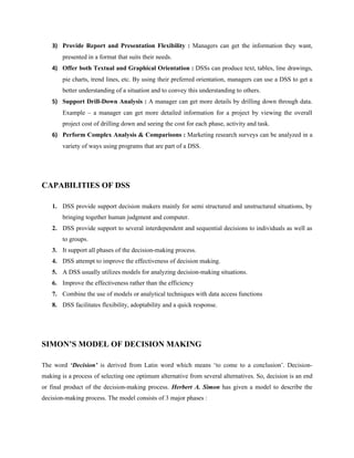 3) Provide Report and Presentation Flexibility : Managers can get the information they want,
        presented in a format that suits their needs.
    4) Offer both Textual and Graphical Orientation : DSSs can produce text, tables, line drawings,
        pie charts, trend lines, etc. By using their preferred orientation, managers can use a DSS to get a
        better understanding of a situation and to convey this understanding to others.
    5) Support Drill-Down Analysis : A manager can get more details by drilling down through data.
        Example – a manager can get more detailed information for a project by viewing the overall
        project cost of drilling down and seeing the cost for each phase, activity and task.
    6) Perform Complex Analysis & Comparisons : Marketing research surveys can be analyzed in a
        variety of ways using programs that are part of a DSS.




CAPABILITIES OF DSS

    1. DSS provide support decision makers mainly for semi structured and unstructured situations, by
        bringing together human judgment and computer.
    2. DSS provide support to several interdependent and sequential decisions to individuals as well as
        to groups.
    3. It support all phases of the decision-making process.
    4. DSS attempt to improve the effectiveness of decision making.
    5. A DSS usually utilizes models for analyzing decision-making situations.
    6. Improve the effectiveness rather than the efficiency
    7. Combine the use of models or analytical techniques with data access functions
    8. DSS facilitates flexibility, adoptability and a quick response.




SIMON’S MODEL OF DECISION MAKING

The word ‘Decision’ is derived from Latin word which means ‘to come to a conclusion’. Decision-
making is a process of selecting one optimum alternative from several alternatives. So, decision is an end
or final product of the decision-making process. Herbert A. Simon has given a model to describe the
decision-making process. The model consists of 3 major phases :
 