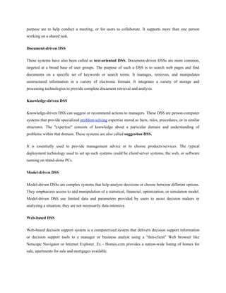 purpose are to help conduct a meeting, or for users to collaborate. It supports more than one person
working on a shared task.


Document-driven DSS

These systems have also been called as text-oriented DSS. Document-driven DSSs are more common,
targeted at a broad base of user groups. The purpose of such a DSS is to search web pages and find
documents on a specific set of keywords or search terms. It manages, retrieves, and manipulates
unstructured information in a variety of electronic formats. It integrates a variety of storage and
processing technologies to provide complete document retrieval and analysis.


Knowledge-driven DSS

Knowledge-driven DSS can suggest or recommend actions to managers. These DSS are person-computer
systems that provide specialized problem-solving expertise stored as facts, rules, procedures, or in similar
structures. The "expertise" consists of knowledge about a particular domain and understanding of
problems within that domain. These systems are also called suggestion DSS.

It is essentially used to provide management advice or to choose products/services. The typical
deployment technology used to set up such systems could be client/server systems, the web, or software
running on stand-alone PCs.


Model-driven DSS

Model-driven DSSs are complex systems that help analyze decisions or choose between different options.
They emphasizes access to and manipulation of a statistical, financial, optimization, or simulation model.
Model-driven DSS use limited data and parameters provided by users to assist decision makers in
analyzing a situation; they are not necessarily data-intensive.

Web-based DSS


Web-based decision support system is a computerized system that delivers decision support information
or decision support tools to a manager or business analyst using a "thin-client" Web browser like
Netscape Navigator or Internet Explorer. Ex - Homes.com provides a nation-wide listing of homes for
sale, apartments for sale and mortgages available.
 