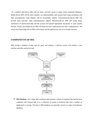 In a nutshell, data-driven DSS will use faster, real-time access to larger, better integrated databases.
Model-driven DSS will be more complex, yet understandable, and systems built using simulations and
their accompanying visual displays will be increasingly realistic. Communications-driven DSS will
provide more real-time video communications support. Document-driven DSS will access larger
repositories of unstructured data and the systems will present appropriate documents in more useable
formats. Finally, knowledge-driven DSS will likely be more sophisticated and more comprehensive. The
advice from knowledge-driven DSS will be better and the applications will cover broader domains.




COMPONENTS OF DSS

DSS include a database of data used for query and analysis, a software system with models, a user
interface and other analytical tools.




       DSS Database : It is a huge data warehouse that contains a subset of corporate data that has been
        combined with external data. It is a collection of current or historical data from a number of
        applications or groups. The data in DSS databases are generally extracts or copies of production
        databases.
 