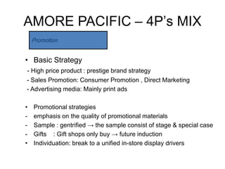 AMORE PACIFIC – 4P’s MIX
    Promotion


• Basic Strategy
- High price product : prestige brand strategy
- Sales Promotion: Consumer Promotion , Direct Marketing
- Advertising media: Mainly print ads

•   Promotional strategies
-   emphasis on the quality of promotional materials
-   Sample : gentrified → the sample consist of stage & special case
-   Gifts : Gift shops only buy → future induction
•   Individuation: break to a unified in-store display drivers
 