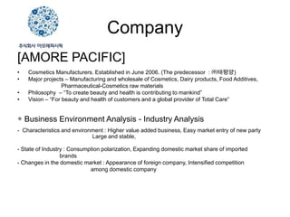 Company
[AMORE PACIFIC]
•   Cosmetics Manufacturers. Established in June 2006. (The predecessor : ㈜태평양)
•   Major projects – Manufacturing and wholesale of Cosmetics, Dairy products, Food Additives,
                  Pharmaceutical-Cosmetics raw materials
•   Philosophy – “To create beauty and health is contributing to mankind”
•   Vision – “For beauty and health of customers and a global provider of Total Care”


◈ Business Environment Analysis - Industry Analysis
- Characteristics and environment : Higher value added business, Easy market entry of new party
                             Large and stable,

- State of Industry : Consumption polarization, Expanding domestic market share of imported
                  brands
- Changes in the domestic market : Appearance of foreign company, Intensified competition
                             among domestic company
 