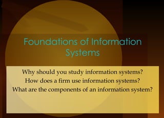 Foundations of Information Systems Why should you study information systems? How does a firm use information systems? What are the components of an information system? 