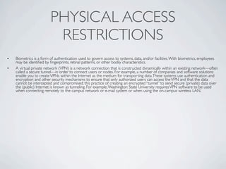PHYSICAL ACCESS
                          RESTRICTIONS
•   Biometrics is a form of authentication used to govern access to systems, data, and/or facilities. With biometrics, employees
    may be identiﬁed by ﬁngerprints, retinal patterns, or other bodily characteristics.
•   A virtual private network (VPN) is a network connection that is constructed dynamically within an existing network—often
    called a secure tunnel—in order to connect users or nodes. For example, a number of companies and software solutions
    enable you to create VPNs within the Internet as the medium for transporting data. These systems use authentication and
    encryption and other security mechanisms to ensure that only authorized users can access the VPN and that the data
    cannot be intercepted and compromised; this practice of creating an encrypted “tunnel” to send secure (private) data over
    the (public) Internet is known as tunneling. For example, Washington State University requires VPN software to be used
    when connecting remotely to the campus network or e-mail system or when using the on-campus wireless LAN.
 