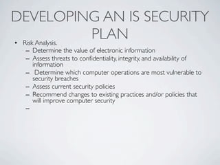 DEVELOPING AN IS SECURITY
• Risk Analysis.
                 PLAN
 – Determine the value of electronic information
 – Assess threats to conﬁdentiality, integrity, and availability of
   information
 – Determine which computer operations are most vulnerable to
   security breaches
 – Assess current security policies
 – Recommend changes to existing practices and/or policies that
   will improve computer security
 –
 