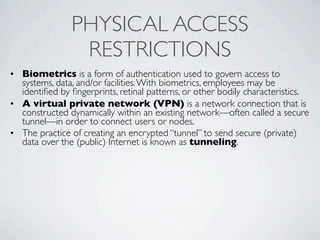 PHYSICAL ACCESS
                RESTRICTIONS
• Biometrics is a form of authentication used to govern access to
  systems, data, and/or facilities. With biometrics, employees may be
  identiﬁed by ﬁngerprints, retinal patterns, or other bodily characteristics.
• A virtual private network (VPN) is a network connection that is
  constructed dynamically within an existing network—often called a secure
  tunnel—in order to connect users or nodes.
• The practice of creating an encrypted “tunnel” to send secure (private)
  data over the (public) Internet is known as tunneling.
 