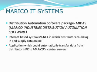 MARICO IT SYSTEMS

 Distribution Automation Software package- MIDAS
  (MARICO INDUSTRIES DISTRIBUTION AUTOMATION
  SOFTWARE)
 Internet based system MI-NET in which distributors could log
  in and supply data online
 Application which could automatically transfer data from
  distributor’s PC to MARICO’s central servers
 