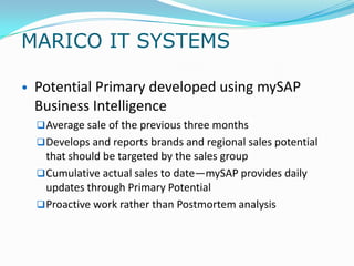 MARICO IT SYSTEMS

• Potential Primary developed using mySAP
 Business Intelligence
   Average sale of the previous three months
   Develops and reports brands and regional sales potential
    that should be targeted by the sales group
   Cumulative actual sales to date—mySAP provides daily
    updates through Primary Potential
   Proactive work rather than Postmortem analysis
 