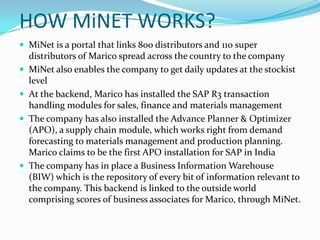 HOW MiNET WORKS?
 MiNet is a portal that links 800 distributors and 110 super
    distributors of Marico spread across the country to the company
   MiNet also enables the company to get daily updates at the stockist
    level
   At the backend, Marico has installed the SAP R3 transaction
    handling modules for sales, finance and materials management
   The company has also installed the Advance Planner & Optimizer
    (APO), a supply chain module, which works right from demand
    forecasting to materials management and production planning.
    Marico claims to be the first APO installation for SAP in India
   The company has in place a Business Information Warehouse
    (BIW) which is the repository of every bit of information relevant to
    the company. This backend is linked to the outside world
    comprising scores of business associates for Marico, through MiNet.
 