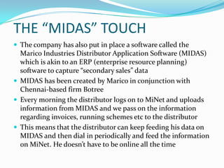 THE “MIDAS” TOUCH
 The company has also put in place a software called the
  Marico Industries Distributor Application Software (MIDAS)
  which is akin to an ERP (enterprise resource planning)
  software to capture “secondary sales” data
 MIDAS has been created by Marico in conjunction with
  Chennai-based firm Botree
 Every morning the distributor logs on to MiNet and uploads
  information from MIDAS and we pass on the information
  regarding invoices, running schemes etc to the distributor
 This means that the distributor can keep feeding his data on
  MIDAS and then dial in periodically and feed the information
  on MiNet. He doesn’t have to be online all the time
 