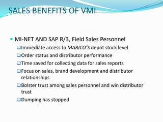 SALES BENEFITS OF VMI


 MI-NET AND SAP R/3, Field Sales Personnel
   Immediate access to MARICO’S depot stock level
   Order status and distributor performance
   Time saved for collecting data for sales reports
   Focus on sales, brand development and distributor
    relationships
   Bolster trust among sales personnel and win distributor
    trust
   Dumping has stopped
 