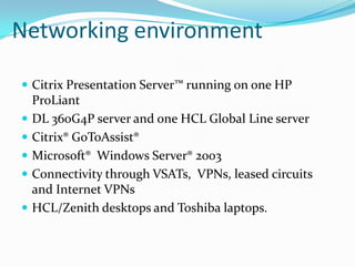 Networking environment

 Citrix Presentation Server™ running on one HP
    ProLiant
   DL 360G4P server and one HCL Global Line server
   Citrix® GoToAssist®
   Microsoft® Windows Server® 2003
   Connectivity through VSATs, VPNs, leased circuits
    and Internet VPNs
   HCL/Zenith desktops and Toshiba laptops.
 