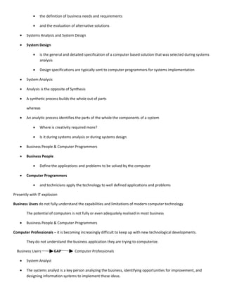 •   the definition of business needs and requirements

            •   and the evaluation of alternative solutions

    •   Systems Analysis and System Design

    •   System Design

            •   is the general and detailed specification of a computer based solution that was selected during systems
                analysis

            •   Design specifications are typically sent to computer programmers for systems implementation

    •   System Analysis

    •   Analysis is the opposite of Synthesis

    •   A synthetic process builds the whole out of parts

        whereas

    •   An analytic process identifies the parts of the whole the components of a system

            •   Where is creativity required more?

            •   Is it during systems analysis or during systems design

    •   Business People & Computer Programmers

    •   Business People

            •   Define the applications and problems to be solved by the computer

    •   Computer Programmers

            •   and technicians apply the technology to well defined applications and problems

Presently with IT explosion

Business Users do not fully understand the capabilities and limitations of modern computer technology

        The potential of computers is not fully or even adequately realised in most business

    •   Business People & Computer Programmers

Computer Professionals – it is becoming increasingly difficult to keep up with new technological developments.

        They do not understand the business application they are trying to computerize.

  Business Users          GAP         Computer Professionals

    •   System Analyst

    •   The systems analyst is a key person analyzing the business, identifying opportunities for improvement, and
        designing information systems to implement these ideas.
 