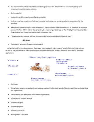 •   It is important to understand and develop through practice the skills needed to successfully design and
        implement new information systems.

    •   System Analyst

    •   studies the problems and needs of an organisation

    •   to determine how people, methods and computer technology can best accomplish improvements for the
        business

    •   when computer technology is used the analyst is responsible for the efficient capture of data from its business
        source, the flow of that data to the computer, the processing and storage of that data by the computer and the
        flow of useful and timely information back to business users

    •   “How you gather, manage, and use information will determine whether you win or lose”

                         - Bill Gates

    •   People with whom the Analyst must work with

   As facilitators of system development the analyst must work with many types of people, both technical and non
technical. The joint efforts of these professionals as coordinated by the analysts will result in successful computer
applications




    •   Key Ideas

    •   Many failed systems were abandoned because analysts tried to build wonderful systems without understanding
        the organization.

    •   The primarily goal is to create value for the organization.

    •   Synonyms for Systems Analyst

    •   Systems Designer

    •   Systems Engineer

    •   Systems Consultant

    •   Management Consultant
 