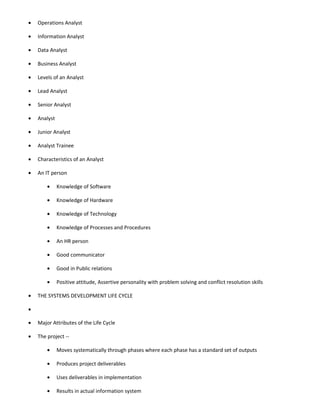 •   Operations Analyst

•   Information Analyst

•   Data Analyst

•   Business Analyst

•   Levels of an Analyst

•   Lead Analyst

•   Senior Analyst

•   Analyst

•   Junior Analyst

•   Analyst Trainee

•   Characteristics of an Analyst

•   An IT person

        •     Knowledge of Software

        •     Knowledge of Hardware

        •     Knowledge of Technology

        •     Knowledge of Processes and Procedures

        •     An HR person

        •     Good communicator

        •     Good in Public relations

        •     Positive attitude, Assertive personality with problem solving and conflict resolution skills

•   THE SYSTEMS DEVELOPMENT LIFE CYCLE

•

•   Major Attributes of the Life Cycle

•   The project --

        •     Moves systematically through phases where each phase has a standard set of outputs

        •     Produces project deliverables

        •     Uses deliverables in implementation

        •     Results in actual information system
 