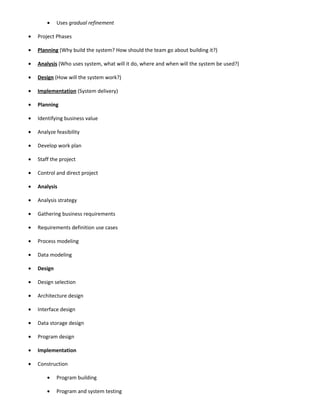 •    Uses gradual refinement

•   Project Phases

•   Planning (Why build the system? How should the team go about building it?)

•   Analysis (Who uses system, what will it do, where and when will the system be used?)

•   Design (How will the system work?)

•   Implementation (System delivery)

•   Planning

•   Identifying business value

•   Analyze feasibility

•   Develop work plan

•   Staff the project

•   Control and direct project

•   Analysis

•   Analysis strategy

•   Gathering business requirements

•   Requirements definition use cases

•   Process modeling

•   Data modeling

•   Design

•   Design selection

•   Architecture design

•   Interface design

•   Data storage design

•   Program design

•   Implementation

•   Construction

        •    Program building

        •    Program and system testing
 