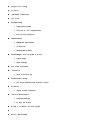•   Integration and Testing

•   Installation

•   Operation & Maintenance

•   SDLC Phases

•   Project Planning

        •   Put project in context

        •   Small part of a much larger system?

        •   New system or modify old?

•   System Analysis

        •   Define user requirements

        •   Analyze tasks

        •   Develop specifications

•   System Design - Define the system to be built

        •   Logical design

        •   Physical design

•   SDLC Phases (continued)

•   Construction

        •   Write (or buy) the code

•   Integration and Testing

        •   Unit testing, system testing, acceptance testing

•   Installation

        •   Testing, training, conversion

•   Operations & Maintenance

        •   Put into production

        •   Fix bugs, add facilities

•   SYSTEM DEVELOPMENT METHODOLOGIES

•

•   What Is a Methodology?
 