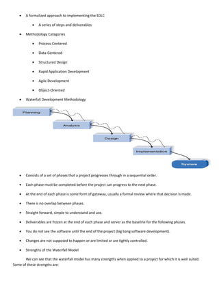 •   A formalized approach to implementing the SDLC

            •   A series of steps and deliverables

    •   Methodology Categories

            •   Process-Centered

            •   Data-Centered

            •   Structured Design

            •   Rapid Application Development

            •   Agile Development

            •   Object-Oriented

    •   Waterfall Development Methodology




    •   Consists of a set of phases that a project progresses through in a sequential order.

    •   Each phase must be completed before the project can progress to the next phase.

    •   At the end of each phase is some form of gateway, usually a formal review where that decision is made.

    •   There is no overlap between phases.

    •   Straight forward, simple to understand and use.

    •   Deliverables are frozen at the end of each phase and server as the baseline for the following phases.

    •   You do not see the software until the end of the project (big bang software development).

    •   Changes are not supposed to happen or are limited or are tightly controlled.

    •   Strengths of the Waterfall Model

       We can see that the waterfall model has many strengths when applied to a project for which it is well suited.
Some of these strengths are:
 