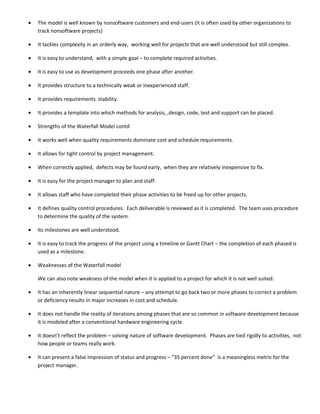 •   The model is well known by nonsoftware customers and end-users (it is often used by other organizations to
    track nonsoftware projects)

•   It tackles complexity in an orderly way, working well for projects that are well understood but still complex.

•   It is easy to understand, with a simple goal – to complete required activities.

•   It is easy to use as development proceeds one phase after another.

•   It provides structure to a technically weak or inexperienced staff.

•   It provides requirements stability.

•   It provides a template into which methods for analysis, ,design, code, test and support can be placed.

•   Strengths of the Waterfall Model contd

•   It works well when quality requirements dominate cost and schedule requirements.

•   It allows for tight control by project management.

•   When correctly applied, defects may be found early, when they are relatively inexpensive to fix.

•   It is easy for the project manager to plan and staff.

•   It allows staff who have completed their phase activities to be freed up for other projects.

•   It defines quality control procedures. Each deliverable is reviewed as it is completed. The team uses procedure
    to determine the quality of the system.

•   Its milestones are well understood.

•   It is easy to track the progress of the project using a timeline or Gantt Chart – the completion of each phased is
    used as a milestone.

•   Weaknesses of the Waterfall model

    We can also note weakness of the model when it is applied to a project for which it is not well suited:

•   It has an inherently linear sequential nature – any attempt to go back two or more phases to correct a problem
    or deficiency results in major increases in cost and schedule.

•   It does not handle the reality of iterations among phases that are so common in software development because
    it is modeled after a conventional hardware engineering cycle.

•   It doesn’t reflect the problem – solving nature of software development. Phases are tied rigidly to activities, not
    how people or teams really work.

•   It can present a false impression of status and progress – “35 percent done” is a meaningless metric for the
    project manager.
 