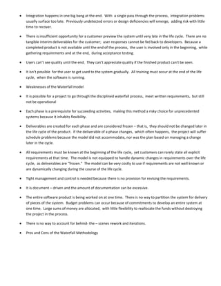 •   Integration happens in one big bang at the end. With a single pass through the process, integration problems
    usually surface too late. Previously undetected errors or design deficiencies will emerge, adding risk with little
    time to recover.

•   There is insufficient opportunity for a customer preview the system until very late in the life cycle. There are no
    tangible interim deliverables for the customer; user responses cannot be fed back to developers. Because a
    completed product is not available until the end of the process, the user is involved only in the beginning, while
    gathering requirements and at the end, during acceptance testing.

•   Users can’t see quality until the end. They can’t appreciate quality if the finished product can’t be seen.

•   It isn’t possible for the user to get used to the system gradually. All training must occur at the end of the life
    cycle, when the software is running.

•   Weaknesses of the Waterfall model

•   It is possible for a project to go through the disciplined waterfall process, meet written requirements, but still
    not be operational

•   Each phase is a prerequisite for succeeding activities, making this method a risky choice for unprecedented
    systems because it inhabits flexibility.

•   Deliverables are created for each phase and are considered frozen – that is, they should not be changed later in
    the life cycle of the product. If the deliverable of a phase changes, which often happens, the project will suffer
    schedule problems because the model did not accommodate, nor was the plan based on managing a change
    later in the cycle.

•   All requirements must be known at the beginning of the life cycle, yet customers can rarely state all explicit
    requirements at that time. The model is not equipped to handle dynamic changes in requirements over the life
    cycle, as deliverables are “frozen.” The model can be very costly to use if requirements are not well known or
    are dynamically changing during the course of the life cycle.

•   Tight management and control is needed because there is no provision for revising the requirements.

•   It is document – driven and the amount of documentation can be excessive.

•   The entire software product is being worked on at one time. There is no way to partition the system for delivery
    of pieces of the system. Budget problems can occur because of commitments to develop an entire system at
    one time. Large sums of money are allocated, with little flexibility to reallocate the funds without destroying
    the project in the process.

•   There is no way to account for behind- the – scenes rework and iterations.

•   Pros and Cons of the Waterfall Methodology
 