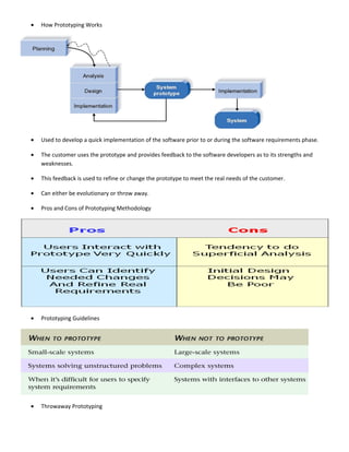•   How Prototyping Works




•   Used to develop a quick implementation of the software prior to or during the software requirements phase.

•   The customer uses the prototype and provides feedback to the software developers as to its strengths and
    weaknesses.

•   This feedback is used to refine or change the prototype to meet the real needs of the customer.

•   Can either be evolutionary or throw away.

•   Pros and Cons of Prototyping Methodology




•   Prototyping Guidelines




•   Throwaway Prototyping
 