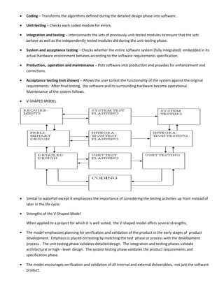 •   Coding – Transforms the algorithms defined during the detailed design phase into software..

•   Unit testing – Checks each coded module for errors.

•   Integration and testing – Interconnects the sets of previously unit-tested modules to ensure that the sets
    behave as well as the independently tested modules did during the unit-testing phase.

•   System and acceptance testing – Checks whether the entire software system (fully integrated) embedded in its
    actual hardware environment behaves according to the software requirements specification.

•   Production, operation and maintenance – Puts software into production and provides for enhancement and
    corrections.

•   Acceptance testing (not shown) – Allows the user to test the functionality of the system against the original
    requirements. After final testing, the software and its surrounding hardware become operational.
    Maintenance of the system follows.

•   V-SHAPED MODEL




•   Similar to waterfall except it emphasizes the importance of considering the testing activities up front instead of
    later in the life cycle.

•   Strengths of the V-Shaped Model

    When applied to a project for which it is well suited, the V-shaped model offers several strengths;

•   The model emphasizes planning for verification and validation of the product in the early stages of product
    development. Emphasis is placed on testing by matching the test phase or process with the development
    process . The unit testing phase validates detailed design. The integration and testing phases validate
    architectural or high - level design. The system testing phase validates the product requirements and
    specification phase.

•   The model encourages verification and validation of all internal and external deliverables, not just the software
    product.
 