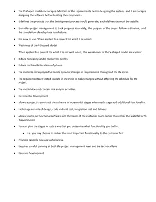 •   The V-Shaped model encourages definition of the requirements before designing the system, and it encourages
    designing the software before building the components.

•   It defines the products that the development process should generate; each deliverable must be testable.

•   It enables project management to track progress accurately; the progress of the project follows a timeline, and
    the completion of each phase is milestone.

•   It is easy to use (When applied to a project for which it is suited).

•   Weakness of the V-Shaped Model

    When applied to a project for which it is not well suited, the weaknesses of the V-shaped model are evident:

•   It does not easily handle concurrent events.

•   It does not handle iterations of phases.

•   The model is not equipped to handle dynamic changes in requirements throughout the life cycle.

•   The requirements are tested too late in the cycle to make changes without affecting the schedule for the
    project.

•   The model does not contain risk analysis activities.

•   Incremental Development

•   Allows a project to construct the software in incremental stages where each stage adds additional functionality.

•   Each stage consists of design, code and unit test, integration test and delivery.

•   Allows you to put functional software into the hands of the customer much earlier than either the waterfall or V-
    shaped model.

•   You can plan the stages in such a way that you determine what functionality you do first.

        •   i.e. you may choose to deliver the most important functionality to the customer first.

•   Provides tangible measures of progress.

•   Requires careful planning at both the project management level and the technical level

•   Iterative Development
 