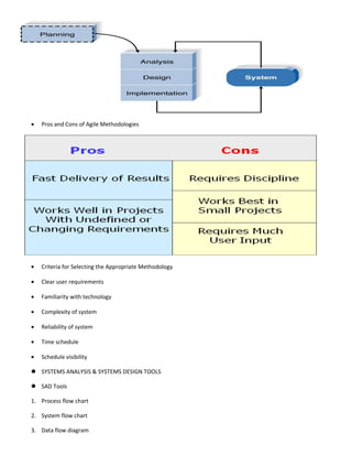 •   Pros and Cons of Agile Methodologies




•   Criteria for Selecting the Appropriate Methodology

•   Clear user requirements

•   Familiarity with technology

•   Complexity of system

•   Reliability of system

•   Time schedule

•   Schedule visibility

 SYSTEMS ANALYSIS & SYSTEMS DESIGN TOOLS

 SAD Tools

1. Process flow chart

2. System flow chart

3. Data flow diagram
 