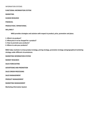 INFORMATION SYSTEMS

FUNCTIONAL INFORMATION SYSTEM

MARKETING

HUMAN RESOURCE

FINANCIAL

PRODUCTION / OPERATIONAL

Why MKIS ?

       MKIS provides strategies and solution with respect to product, price, promotion and place.

1. What is to produce?
2. What price is to be charged for a product?
3. How to promote your products?
4. Where to sale your products?

MKIS helps marketer to draw product strategy, pricing strategy, promotion strategy and geographical marketing
strategy under different circumstances.

MARKETING INFORMATION SYSTEM

MARKET RESEARCH

SALES FORECASTING

ADVERTISING AND PROMOTION

SALES ORDER PROCESSING

SALES MANAGEMENT

PRODUCT MANAGEMENT

MARKETING MANAGEMENT

Marketing Information System
 