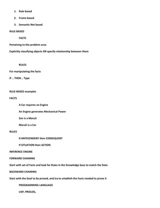 1. Rule based

    2. Frame based

    3. Semantic Net based

RULE BASED

        FACTS

Pertaining to the problem area

Explicitly classifying objects OR specify relationship between them



        RULES

For manipulating the facts

IF .. THEN .. Type



RULE BASED examples

FACTS

        A Car requires an Engine

        An Engine generates Mechanical Power

        Zen is a Maruti

        Maruti is a Car

RULES

        If ANTECENDENT then CONSEQUENT

        If SITUATION then ACTION

INFERENCE ENGINE

FORWARD CHAINING

Start with set of Facts and look for Rules in the Knowledge base to match the Data

BACKWARD CHAINING

Start with the Goal to be proved, and try to establish the Facts needed to prove it

        PROGRAMMING LANGUAGE

        LISP, PROLOG,
 