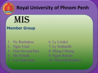 Royal University of Phnom Penh

     MIS
Member Group


1.   Ny Rachakna      6. Ly Limkri
2.   Ngin Visal       7. Ly Sotharith
3.   Orm SovannTara   8. Meng Chheng
4.   My Poleak        9. Ngim Ratana
5.   Loy Sakvanna     10 .Nhem Ratbophea
 