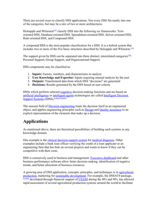 There are several ways to classify DSS applications. Not every DSS fits neatly into one
of the categories, but may be a mix of two or more architectures.

Holsapple and Whinston[13] classify DSS into the following six frameworks: Text-
oriented DSS, Database-oriented DSS, Spreadsheet-oriented DSS, Solver-oriented DSS,
Rule-oriented DSS, and Compound DSS.

A compound DSS is the most popular classification for a DSS. It is a hybrid system that
includes two or more of the five basic structures described by Holsapple and Whinston.[13]

The support given by DSS can be separated into three distinct, interrelated categories[14]:
Personal Support, Group Support, and Organizational Support.

DSS components may be classified as:

   1.   Inputs: Factors, numbers, and characteristics to analyze
   2.   User Knowledge and Expertise: Inputs requiring manual analysis by the user
   3.   Outputs: Transformed data from which DSS "decisions" are generated
   4.   Decisions: Results generated by the DSS based on user criteria

DSSs which perform selected cognitive decision-making functions and are based on
artificial intelligence or intelligent agents technologies are called Intelligent Decision
Support Systems (IDSS).[citation needed]

The nascent field of Decision engineering treats the decision itself as an engineered
object, and applies engineering principles such as Design and Quality assurance to an
explicit representation of the elements that make up a decision.

Applications
As mentioned above, there are theoretical possibilities of building such systems in any
knowledge domain.

One example is the clinical decision support system for medical diagnosis. Other
examples include a bank loan officer verifying the credit of a loan applicant or an
engineering firm that has bids on several projects and wants to know if they can be
competitive with their costs.

DSS is extensively used in business and management. Executive dashboard and other
business performance software allow faster decision making, identification of negative
trends, and better allocation of business resources.

A growing area of DSS application, concepts, principles, and techniques is in agricultural
production, marketing for sustainable development. For example, the DSSAT4 package,
[15][16]
         developed through financial support of USAID during the 80's and 90's, has allowed
rapid assessment of several agricultural production systems around the world to facilitate
 