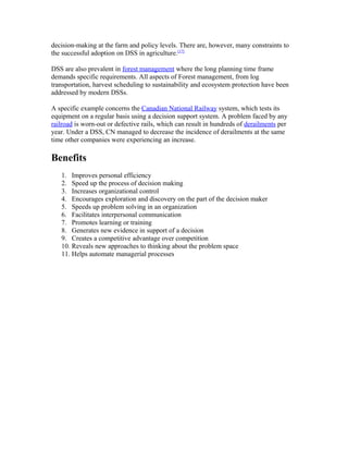 decision-making at the farm and policy levels. There are, however, many constraints to
the successful adoption on DSS in agriculture.[17]

DSS are also prevalent in forest management where the long planning time frame
demands specific requirements. All aspects of Forest management, from log
transportation, harvest scheduling to sustainability and ecosystem protection have been
addressed by modern DSSs.

A specific example concerns the Canadian National Railway system, which tests its
equipment on a regular basis using a decision support system. A problem faced by any
railroad is worn-out or defective rails, which can result in hundreds of derailments per
year. Under a DSS, CN managed to decrease the incidence of derailments at the same
time other companies were experiencing an increase.

Benefits
   1. Improves personal efficiency
   2. Speed up the process of decision making
   3. Increases organizational control
   4. Encourages exploration and discovery on the part of the decision maker
   5. Speeds up problem solving in an organization
   6. Facilitates interpersonal communication
   7. Promotes learning or training
   8. Generates new evidence in support of a decision
   9. Creates a competitive advantage over competition
   10. Reveals new approaches to thinking about the problem space
   11. Helps automate managerial processes
 