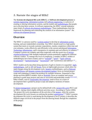3. Narrate the stages of SDLC
The Systems development life cycle (SDLC), or Software development process in
systems engineering, information systems and software engineering, is a process of
creating or altering information systems, and the models and methodologies that people
use to develop these systems. In software engineering, the SDLC concept underpins
many kinds of software development methodologies. These methodologies form the
framework for planning and controlling the creation of an information system[1]: the
software development process.

Overview
The SDLC is a process used by a systems analyst to develop an information system,
training, and user (stakeholder) ownership. Any SDLC should result in a high quality
system that meets or exceeds customer expectations, reaches completion within time and
cost estimates, works effectively and efficiently in the current and planned Information
Technology infrastructure, and is inexpensive to maintain and cost-effective to enhance.[2]
Computer systems are complex and often (especially with the recent rise of service-
oriented architecture) link multiple traditional systems potentially supplied by different
software vendors. To manage this level of complexity, a number of SDLC models or
methodologies have been created, such as "waterfall"; "spiral"; "Agile software
development"; "rapid prototyping"; "incremental"; and "synchronize and stabilize".[3]....

SDLC models can be described along spectrum of agile to iterative to sequential. Agile
methodologies, such as XP and Scrum, focus on lightweight processes which allow for
rapid changes along the development cycle. Iterative methodologies, such as Rational
Unified Process and dynamic systems development method, focus on limited project
scope and expanding or improving products by multiple iterations. Sequential or big-
design-up-front (BDUF) models, such as Waterfall, focus on complete and correct
planning to guide large projects and risks to successful and predictable results[citation needed].
Other models, such as Anamorphic Development, tend to focus on a form of
development that is guided by project scope and adaptive iterations of feature
development.

In project management a project can be defined both with a project life cycle (PLC) and
an SDLC, during which slightly different activities occur. According to Taylor (2004)
"the project life cycle encompasses all the activities of the project, while the systems
development life cycle focuses on realizing the product requirements".[4] SDLC (systems
development life cycle) is used during the development of an IT project, it describes the
different stages involved in the project from the drawing board, through the completion
of the project.

History
 