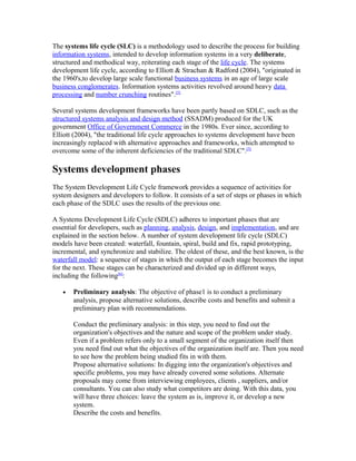 The systems life cycle (SLC) is a methodology used to describe the process for building
information systems, intended to develop information systems in a very deliberate,
structured and methodical way, reiterating each stage of the life cycle. The systems
development life cycle, according to Elliott & Strachan & Radford (2004), "originated in
the 1960's,to develop large scale functional business systems in an age of large scale
business conglomerates. Information systems activities revolved around heavy data
processing and number crunching routines".[5]

Several systems development frameworks have been partly based on SDLC, such as the
structured systems analysis and design method (SSADM) produced for the UK
government Office of Government Commerce in the 1980s. Ever since, according to
Elliott (2004), "the traditional life cycle approaches to systems development have been
increasingly replaced with alternative approaches and frameworks, which attempted to
overcome some of the inherent deficiencies of the traditional SDLC".[5]

Systems development phases
The System Development Life Cycle framework provides a sequence of activities for
system designers and developers to follow. It consists of a set of steps or phases in which
each phase of the SDLC uses the results of the previous one.

A Systems Development Life Cycle (SDLC) adheres to important phases that are
essential for developers, such as planning, analysis, design, and implementation, and are
explained in the section below. A number of system development life cycle (SDLC)
models have been created: waterfall, fountain, spiral, build and fix, rapid prototyping,
incremental, and synchronize and stabilize. The oldest of these, and the best known, is the
waterfall model: a sequence of stages in which the output of each stage becomes the input
for the next. These stages can be characterized and divided up in different ways,
including the following[6]:

   •   Preliminary analysis: The objective of phase1 is to conduct a preliminary
       analysis, propose alternative solutions, describe costs and benefits and submit a
       preliminary plan with recommendations.

       Conduct the preliminary analysis: in this step, you need to find out the
       organization's objectives and the nature and scope of the problem under study.
       Even if a problem refers only to a small segment of the organization itself then
       you need find out what the objectives of the organization itself are. Then you need
       to see how the problem being studied fits in with them.
       Propose alternative solutions: In digging into the organization's objectives and
       specific problems, you may have already covered some solutions. Alternate
       proposals may come from interviewing employees, clients , suppliers, and/or
       consultants. You can also study what competitors are doing. With this data, you
       will have three choices: leave the system as is, improve it, or develop a new
       system.
       Describe the costs and benefits.
 