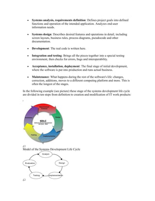 •   Systems analysis, requirements definition: Defines project goals into defined
        functions and operation of the intended application. Analyzes end-user
        information needs.

    •   Systems design: Describes desired features and operations in detail, including
        screen layouts, business rules, process diagrams, pseudocode and other
        documentation.

    •   Development: The real code is written here.

    •   Integration and testing: Brings all the pieces together into a special testing
        environment, then checks for errors, bugs and interoperability.

    •   Acceptance, installation, deployment: The final stage of initial development,
        where the software is put into production and runs actual business.

    •   Maintenance: What happens during the rest of the software's life: changes,
        correction, additions, moves to a different computing platform and more. This is
        often the longest of the stages.

In the following example (see picture) these stage of the systems development life cycle
are divided in ten steps from definition to creation and modification of IT work products:

'




Model of the Systems Development Life Cycle
 