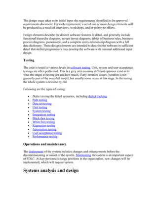 The design stage takes as its initial input the requirements identified in the approved
requirements document. For each requirement, a set of one or more design elements will
be produced as a result of interviews, workshops, and/or prototype efforts.

Design elements describe the desired software features in detail, and generally include
functional hierarchy diagrams, screen layout diagrams, tables of business rules, business
process diagrams, pseudocode, and a complete entity-relationship diagram with a full
data dictionary. These design elements are intended to describe the software in sufficient
detail that skilled programmers may develop the software with minimal additional input
design.

Testing

The code is tested at various levels in software testing. Unit, system and user acceptance
testings are often performed. This is a grey area as many different opinions exist as to
what the stages of testing are and how much, if any iteration occurs. Iteration is not
generally part of the waterfall model, but usually some occur at this stage. In the testing
the whole system is test one by one

Following are the types of testing:

   •   Defect testing the failed scenarios, including defect tracking
   •   Path testing
   •   Data set testing
   •   Unit testing
   •   System testing
   •   Integration testing
   •   Black-box testing
   •   White-box testing
   •   Regression testing
   •   Automation testing
   •   User acceptance testing
   •   Performance testing

Operations and maintenance

The deployment of the system includes changes and enhancements before the
decommissioning or sunset of the system. Maintaining the system is an important aspect
of SDLC. As key personnel change positions in the organization, new changes will be
implemented, which will require system.

Systems analysis and design
 