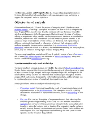 The Systems Analysis and Design (SAD) is the process of developing Information
Systems (IS) that effectively use hardware, software, data, processes, and people to
support the company’s business objectives.

Object-oriented analysis
Object-oriented analysis (OOA) is the process of analyzing a task (also known as a
problem domain), to develop a conceptual model that can then be used to complete the
task. A typical OOA model would describe computer software that could be used to
satisfy a set of customer-defined requirements. During the analysis phase of problem-
solving, a programmer might consider a written requirements statement, a formal vision
document, or interviews with stakeholders or other interested parties. The task to be
addressed might be divided into several subtasks (or domains), each representing a
different business, technological, or other areas of interest. Each subtask would be
analyzed separately. Implementation constraints, (e.g., concurrency, distribution,
persistence, or how the system is to be built) are not considered during the analysis phase;
rather, they are addressed during object-oriented design (OOD).

The conceptual model that results from OOA will typically consist of a set of use cases,
one or more UML class diagrams, and a number of interaction diagrams. It may also
include some kind of user interface mock-up.

Input (sources) for object-oriented design

The input for object-oriented design is provided by the output of object-oriented analysis.
Realize that an output artifact does not need to be completely developed to serve as input
of object-oriented design; analysis and design may occur in parallel, and in practice the
results of one activity can feed the other in a short feedback cycle through an iterative
process. Both analysis and design can be performed incrementally, and the artifacts can
be continuously grown instead of completely developed in one shot.

Some typical input artifacts for object-oriented design are:

   •   Conceptual model: Conceptual model is the result of object-oriented analysis, it
       captures concepts in the problem domain. The conceptual model is explicitly
       chosen to be independent of implementation details, such as concurrency or data
       storage.

   •   Use case: Use case is a description of sequences of events that, taken together,
       lead to a system doing something useful. Each use case provides one or more
       scenarios that convey how the system should interact with the users called actors
       to achieve a specific business goal or function. Use case actors may be end users
       or other systems. In many circumstances use cases are further elaborated into use
       case diagrams. Use case diagrams are used to identify the actor (users or other
       systems) and the processes they perform.
 