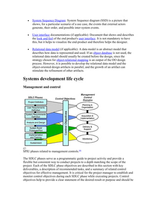 •   System Sequence Diagram: System Sequence diagram (SSD) is a picture that
       shows, for a particular scenario of a use case, the events that external actors
       generate, their order, and possible inter-system events.

   •   User interface documentations (if applicable): Document that shows and describes
       the look and feel of the end product's user interface. It is not mandatory to have
       this, but it helps to visualize the end-product and therefore helps the designer.

   •   Relational data model (if applicable): A data model is an abstract model that
       describes how data is represented and used. If an object database is not used, the
       relational data model should usually be created before the design, since the
       strategy chosen for object-relational mapping is an output of the OO design
       process. However, it is possible to develop the relational data model and the
       object-oriented design artifacts in parallel, and the growth of an artifact can
       stimulate the refinement of other artifacts.

Systems development life cycle
Management and control




SPIU phases related to management controls.[8]

The SDLC phases serve as a programmatic guide to project activity and provide a
flexible but consistent way to conduct projects to a depth matching the scope of the
project. Each of the SDLC phase objectives are described in this section with key
deliverables, a description of recommended tasks, and a summary of related control
objectives for effective management. It is critical for the project manager to establish and
monitor control objectives during each SDLC phase while executing projects. Control
objectives help to provide a clear statement of the desired result or purpose and should be
 