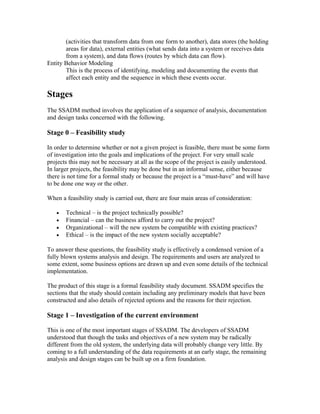 (activities that transform data from one form to another), data stores (the holding
       areas for data), external entities (what sends data into a system or receives data
       from a system), and data flows (routes by which data can flow).
Entity Behavior Modeling
       This is the process of identifying, modeling and documenting the events that
       affect each entity and the sequence in which these events occur.

Stages
The SSADM method involves the application of a sequence of analysis, documentation
and design tasks concerned with the following.

Stage 0 – Feasibility study

In order to determine whether or not a given project is feasible, there must be some form
of investigation into the goals and implications of the project. For very small scale
projects this may not be necessary at all as the scope of the project is easily understood.
In larger projects, the feasibility may be done but in an informal sense, either because
there is not time for a formal study or because the project is a “must-have” and will have
to be done one way or the other.

When a feasibility study is carried out, there are four main areas of consideration:

   •   Technical – is the project technically possible?
   •   Financial – can the business afford to carry out the project?
   •   Organizational – will the new system be compatible with existing practices?
   •   Ethical – is the impact of the new system socially acceptable?

To answer these questions, the feasibility study is effectively a condensed version of a
fully blown systems analysis and design. The requirements and users are analyzed to
some extent, some business options are drawn up and even some details of the technical
implementation.

The product of this stage is a formal feasibility study document. SSADM specifies the
sections that the study should contain including any preliminary models that have been
constructed and also details of rejected options and the reasons for their rejection.

Stage 1 – Investigation of the current environment

This is one of the most important stages of SSADM. The developers of SSADM
understood that though the tasks and objectives of a new system may be radically
different from the old system, the underlying data will probably change very little. By
coming to a full understanding of the data requirements at an early stage, the remaining
analysis and design stages can be built up on a firm foundation.
 