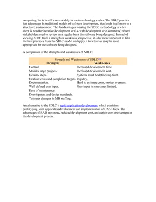computing, but it is still a term widely in use in technology circles. The SDLC practice
has advantages in traditional models of software development, that lends itself more to a
structured environment. The disadvantages to using the SDLC methodology is when
there is need for iterative development or (i.e. web development or e-commerce) where
stakeholders need to review on a regular basis the software being designed. Instead of
viewing SDLC from a strength or weakness perspective, it is far more important to take
the best practices from the SDLC model and apply it to whatever may be most
appropriate for the software being designed.

A comparison of the strengths and weaknesses of SDLC:

                          Strength and Weaknesses of SDLC [10]
                   Strengths                               Weaknesses
     Control.                               Increased development time.
     Monitor large projects.                Increased development cost.
     Detailed steps.                        Systems must be defined up front.
     Evaluate costs and completion targets. Rigidity.
     Documentation.                         Hard to estimate costs, project overruns.
     Well defined user input.               User input is sometimes limited.
     Ease of maintenance.
     Development and design standards.
     Tolerates changes in MIS staffing.

An alternative to the SDLC is rapid application development, which combines
prototyping, joint application development and implementation of CASE tools. The
advantages of RAD are speed, reduced development cost, and active user involvement in
the development process.
 