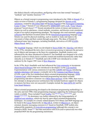 that dialect) directly with procedures, prefiguring what were later termed "messages",
"methods" and "member functions".[5][6]

Objects as a formal concept in programming were introduced in the 1960s in Simula 67, a
major revision of Simula I, a programming language designed for discrete event
simulation, created by Ole-Johan Dahl and Kristen Nygaard of the Norwegian Computing
Center in Oslo.[7] Simula 67 was influenced by SIMSCRIPT and C.A.R. "Tony" Hoare's
proposed "record classes".[5][8] Simula introduced the notion of classes and instances or
objects (as well as subclasses, virtual methods, coroutines, and discrete event simulation)
as part of an explicit programming paradigm. The language also used automatic garbage
collection that had been invented earlier for the functional programming language Lisp.
Simula was used for physical modeling, such as models to study and improve the
movement of ships and their content through cargo ports. The ideas of Simula 67
influenced many later languages, including Smalltalk, derivatives of LISP (CLOS),
Object Pascal, and C++.

The Smalltalk language, which was developed at Xerox PARC (by Alan Kay and others)
in the 1970s, introduced the term object-oriented programming to represent the pervasive
use of objects and messages as the basis for computation. Smalltalk creators were
influenced by the ideas introduced in Simula 67, but Smalltalk was designed to be a fully
dynamic system in which classes could be created and modified dynamically rather than
statically as in Simula 67.[9] Smalltalk and with it OOP were introduced to a wider
audience by the August 1981 issue of Byte Magazine.

In the 1970s, Kay's Smalltalk work had influenced the Lisp community to incorporate
object-based techniques that were introduced to developers via the Lisp machine.
Experimentation with various extensions to Lisp (like LOOPS and Flavors introducing
multiple inheritance and mixins), eventually led to the Common Lisp Object System
(CLOS, a part of the first standardized object-oriented programming language, ANSI
Common Lisp), which integrates functional programming and object-oriented
programming and allows extension via a Meta-object protocol. In the 1980s, there were a
few attempts to design processor architectures that included hardware support for objects
in memory but these were not successful. Examples include the Intel iAPX 432 and the
Linn Smart Rekursiv.

Object-oriented programming developed as the dominant programming methodology in
the early and mid 1990s when programming languages supporting the techniques became
widely available. These included Visual FoxPro 3.0,[10][11][12] C++[citation needed], and
Delphi[citation needed]. Its dominance was further enhanced by the rising popularity of
graphical user interfaces, which rely heavily upon object-oriented programming
techniques. An example of a closely related dynamic GUI library and OOP language can
be found in the Cocoa frameworks on Mac OS X, written in Objective-C, an object-
oriented, dynamic messaging extension to C based on Smalltalk. OOP toolkits also
enhanced the popularity of event-driven programming (although this concept is not
limited to OOP). Some[who?] feel that association with GUIs (real or perceived) was what
propelled OOP into the programming mainstream.
 