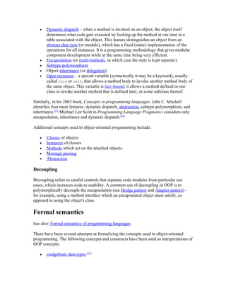 •   Dynamic dispatch – when a method is invoked on an object, the object itself
       determines what code gets executed by looking up the method at run time in a
       table associated with the object. This feature distinguishes an object from an
       abstract data type (or module), which has a fixed (static) implementation of the
       operations for all instances. It is a programming methodology that gives modular
       component development while at the same time being very efficient.
   •   Encapsulation (or multi-methods, in which case the state is kept separate)
   •   Subtype polymorphism
   •   Object inheritance (or delegation)
   •   Open recursion – a special variable (syntactically it may be a keyword), usually
       called this or self, that allows a method body to invoke another method body of
       the same object. This variable is late-bound; it allows a method defined in one
       class to invoke another method that is defined later, in some subclass thereof.

Similarly, in his 2003 book, Concepts in programming languages, John C. Mitchell
identifies four main features: dynamic dispatch, abstraction, subtype polymorphism, and
inheritance.[15] Michael Lee Scott in Programming Language Pragmatics considers only
encapsulation, inheritance and dynamic dispatch.[16]

Additional concepts used in object-oriented programming include:

   •   Classes of objects
   •   Instances of classes
   •   Methods which act on the attached objects.
   •   Message passing
   •   Abstraction

Decoupling

Decoupling refers to careful controls that separate code modules from particular use
cases, which increases code re-usability. A common use of decoupling in OOP is to
polymorphically decouple the encapsulation (see Bridge pattern and Adapter pattern) -
for example, using a method interface which an encapsulated object must satisfy, as
opposed to using the object's class.

Formal semantics
See also: Formal semantics of programming languages

There have been several attempts at formalizing the concepts used in object-oriented
programming. The following concepts and constructs have been used as interpretations of
OOP concepts:

   •   coalgebraic data types [17]
 