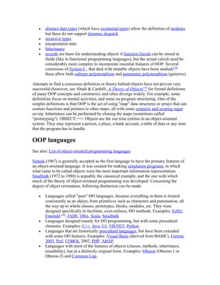 •   abstract data types (which have existential types) allow the definition of modules
       but these do not support dynamic dispatch
   •   recursive types
   •   encapsulated state
   •   Inheritance
   •   records are basis for understanding objects if function literals can be stored in
       fields (like in functional programming languages), but the actual calculi need be
       considerably more complex to incorporate essential features of OOP. Several
       extensions of System F<: that deal with mutable objects have been studied;[18]
       these allow both subtype polymorphism and parametric polymorphism (generics)

Attempts to find a consensus definition or theory behind objects have not proven very
successful (however, see Abadi & Cardelli, A Theory of Objects[18] for formal definitions
of many OOP concepts and constructs), and often diverge widely. For example, some
definitions focus on mental activities, and some on program structuring. One of the
simpler definitions is that OOP is the act of using "map" data structures or arrays that can
contain functions and pointers to other maps, all with some syntactic and scoping sugar
on top. Inheritance can be performed by cloning the maps (sometimes called
"prototyping"). OBJECT:=>> Objects are the run time entities in an object-oriented
system. They may represent a person, a place, a bank account, a table of data or any item
that the program has to handle.

OOP languages
See also: List of object-oriented programming languages

Simula (1967) is generally accepted as the first language to have the primary features of
an object-oriented language. It was created for making simulation programs, in which
what came to be called objects were the most important information representation.
Smalltalk (1972 to 1980) is arguably the canonical example, and the one with which
much of the theory of object-oriented programming was developed. Concerning the
degree of object orientation, following distinction can be made:

   •   Languages called "pure" OO languages, because everything in them is treated
       consistently as an object, from primitives such as characters and punctuation, all
       the way up to whole classes, prototypes, blocks, modules, etc. They were
       designed specifically to facilitate, even enforce, OO methods. Examples: Eiffel,
       Emerald.[19], JADE, Obix, Scala, Smalltalk
   •   Languages designed mainly for OO programming, but with some procedural
       elements. Examples: C++, Java, C#, VB.NET, Python.
   •   Languages that are historically procedural languages, but have been extended
       with some OO features. Examples: Visual Basic (derived from BASIC), Fortran
       2003, Perl, COBOL 2002, PHP, ABAP.
   •   Languages with most of the features of objects (classes, methods, inheritance,
       reusability), but in a distinctly original form. Examples: Oberon (Oberon-1 or
       Oberon-2) and Common Lisp.
 