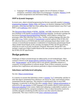 •   Languages with abstract data type support, but not all features of object-
       orientation, sometimes called object-based languages. Examples: Modula-2 (with
       excellent encapsulation and information hiding), Pliant, CLU.

OOP in dynamic languages

In recent years, object-oriented programming has become especially popular in dynamic
programming languages. Python, Ruby and Groovy are dynamic languages built on OOP
principles, while Perl and PHP have been adding object oriented features since Perl 5 and
PHP 4, and ColdFusion since version 5.

The Document Object Model of HTML, XHTML, and XML documents on the Internet
have bindings to the popular JavaScript/ECMAScript language. JavaScript is perhaps the
best known prototype-based programming language, which employs cloning from
prototypes rather than inheriting from a class. Another scripting language that takes this
approach is Lua. Earlier versions of ActionScript (a partial superset of the ECMA-262
R3, otherwise known as ECMAScript) also used a prototype-based object model. Later
versions of ActionScript incorporate a combination of classification and prototype-based
object models based largely on the currently incomplete ECMA-262 R4 specification,
which has its roots in an early JavaScript 2 Proposal. Microsoft's JScript.NET also
includes a mash-up of object models based on the same proposal, and is also a superset of
the ECMA-262 R3 specification.

Design patterns
Challenges of object-oriented design are addressed by several methodologies. Most
common is known as the design patterns codified by Gamma et al.. More broadly, the
term "design patterns" can be used to refer to any general, repeatable solution to a
commonly occurring problem in software design. Some of these commonly occurring
problems have implications and solutions particular to object-oriented development.

Inheritance and behavioral subtyping

See also: Object oriented design

It is intuitive to assume that inheritance creates a semantic "is a" relationship, and thus to
infer that objects instantiated from subclasses can always be safely used instead of those
instantiated from the superclass. This intuition is unfortunately false in most OOP
languages, in particular in all those that allow mutable objects. Subtype polymorphism as
enforced by the type checker in OOP languages (with mutable objects) cannot guarantee
behavioral subtyping in any context. Behavioral subtyping is undecidable in general, so it
cannot be implemented by a program (compiler). Class or object hierarchies need to be
carefully designed considering possible incorrect uses that cannot be detected
syntactically. This issue is known as the Liskov substitution principle.
 