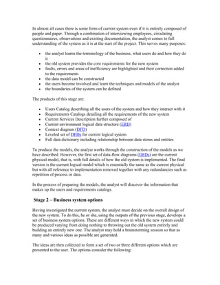 In almost all cases there is some form of current system even if it is entirely composed of
people and paper. Through a combination of interviewing employees, circulating
questionnaires, observations and existing documentation, the analyst comes to full
understanding of the system as it is at the start of the project. This serves many purposes:

   •   the analyst learns the terminology of the business, what users do and how they do
       it
   •   the old system provides the core requirements for the new system
   •   faults, errors and areas of inefficiency are highlighted and their correction added
       to the requirements
   •   the data model can be constructed
   •   the users become involved and learn the techniques and models of the analyst
   •   the boundaries of the system can be defined

The products of this stage are:

   •   Users Catalog describing all the users of the system and how they interact with it
   •   Requirements Catalogs detailing all the requirements of the new system
   •   Current Services Description further composed of
   •   Current environment logical data structure (ERD)
   •   Context diagram (DFD)
   •   Leveled set of DFDs for current logical system
   •   Full data dictionary including relationship between data stores and entities

To produce the models, the analyst works through the construction of the models as we
have described. However, the first set of data-flow diagrams (DFDs) are the current
physical model, that is, with full details of how the old system is implemented. The final
version is the current logical model which is essentially the same as the current physical
but with all reference to implementation removed together with any redundancies such as
repetition of process or data.

In the process of preparing the models, the analyst will discover the information that
makes up the users and requirements catalogs.

Stage 2 – Business system options

Having investigated the current system, the analyst must decide on the overall design of
the new system. To do this, he or she, using the outputs of the previous stage, develops a
set of business system options. These are different ways in which the new system could
be produced varying from doing nothing to throwing out the old system entirely and
building an entirely new one. The analyst may hold a brainstorming session so that as
many and various ideas as possible are generated.

The ideas are then collected to form a set of two or three different options which are
presented to the user. The options consider the following:
 