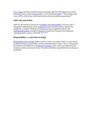 Steve Yegge and others noted that natural languages lack the OOP approach of strictly
prioritizing things (objects/nouns) before actions (methods/verbs).[23] This problem may
cause OOP to suffer more convoluted solutions than procedural programming.[24]

OOP and control flow

OOP was developed to increase the reusability and maintainability of source code.[25]
Transparent representation of the control flow had no priority and was meant to be
handled by a compiler. With the increasing relevance of parallel hardware and
multithreaded coding, developer transparent control flow becomes more important,
something hard to achieve with OOP.[26][27][28][29]

Responsibility- vs. data-driven design

Responsibility-driven design defines classes in terms of a contract, that is, a class should
be defined around a responsibility and the information that it shares. This is contrasted by
Wirfs-Brock and Wilkerson with data-driven design, where classes are defined around
the data-structures that must be held. The authors hold that responsibility-driven design is
preferable.
 